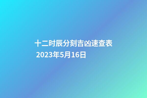 十二时辰分刻吉凶速查表 2023年5月16日